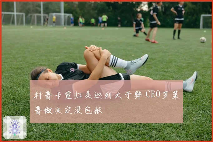 科普卡重归美巡利大于弊 CEO罗莱普做决定没包袱
